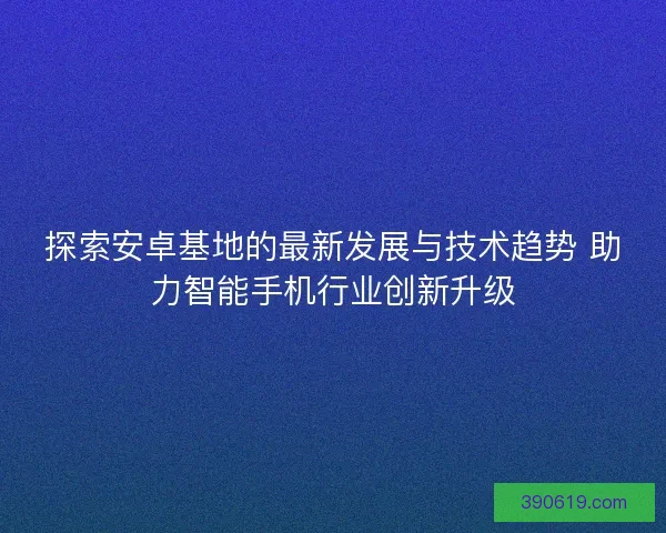 探索安卓基地的最新发展与技术趋势 助力智能手机行业创新升级