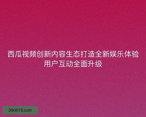 西瓜视频创新内容生态打造全新娱乐体验用户互动全面升级