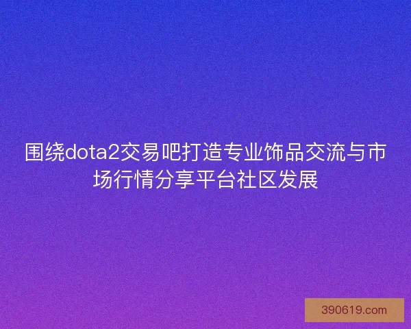 围绕dota2交易吧打造专业饰品交流与市场行情分享平台社区发展