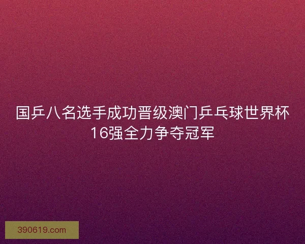 国乒八名选手成功晋级澳门乒乓球世界杯16强全力争夺冠军